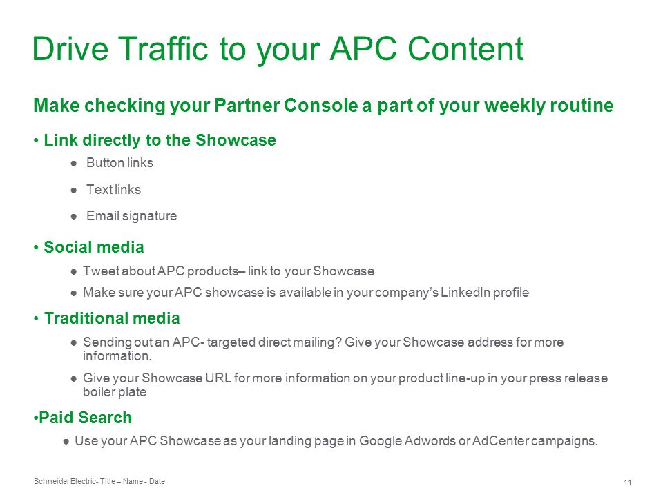 Schneider Electric 11 - Title – Name - Date Make checking your Partner Console a part of your weekly routine Link directly to the Showcase ● Button links ● Text links ●  signature Social media ●Tweet about APC products– link to your Showcase ●Make sure your APC showcase is available in your company’s LinkedIn profile Traditional media ●Sending out an APC- targeted direct mailing.