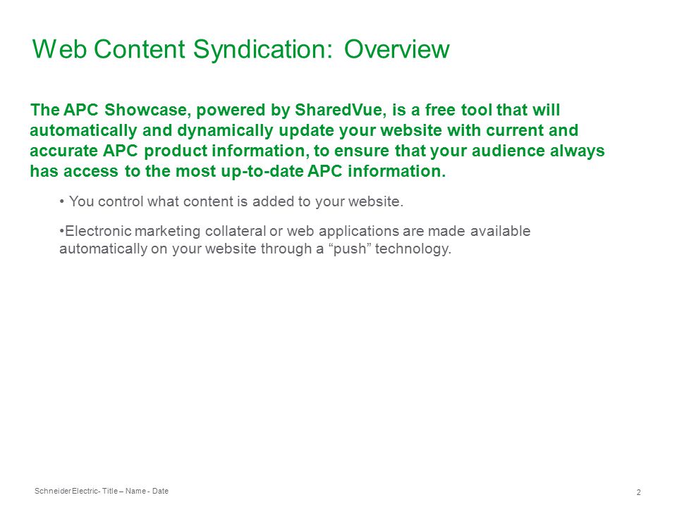 Schneider Electric 2 - Title – Name - Date Web Content Syndication: Overview The APC Showcase, powered by SharedVue, is a free tool that will automatically and dynamically update your website with current and accurate APC product information, to ensure that your audience always has access to the most up-to-date APC information.