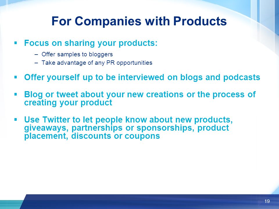 19 For Companies with Products  Focus on sharing your products: –Offer samples to bloggers –Take advantage of any PR opportunities  Offer yourself up to be interviewed on blogs and podcasts  Blog or tweet about your new creations or the process of creating your product  Use Twitter to let people know about new products, giveaways, partnerships or sponsorships, product placement, discounts or coupons