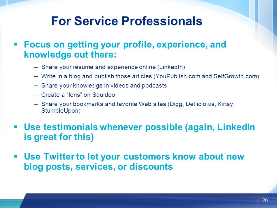 20 For Service Professionals  Focus on getting your profile, experience, and knowledge out there: –Share your resume and experience online (LinkedIn) –Write in a blog and publish those articles (YouPublish.com and SelfGrowth.com) –Share your knowledge in videos and podcasts –Create a lens on Squidoo –Share your bookmarks and favorite Web sites (Digg, Del.icio.us, Kirtsy, StumbleUpon)  Use testimonials whenever possible (again, LinkedIn is great for this)  Use Twitter to let your customers know about new blog posts, services, or discounts