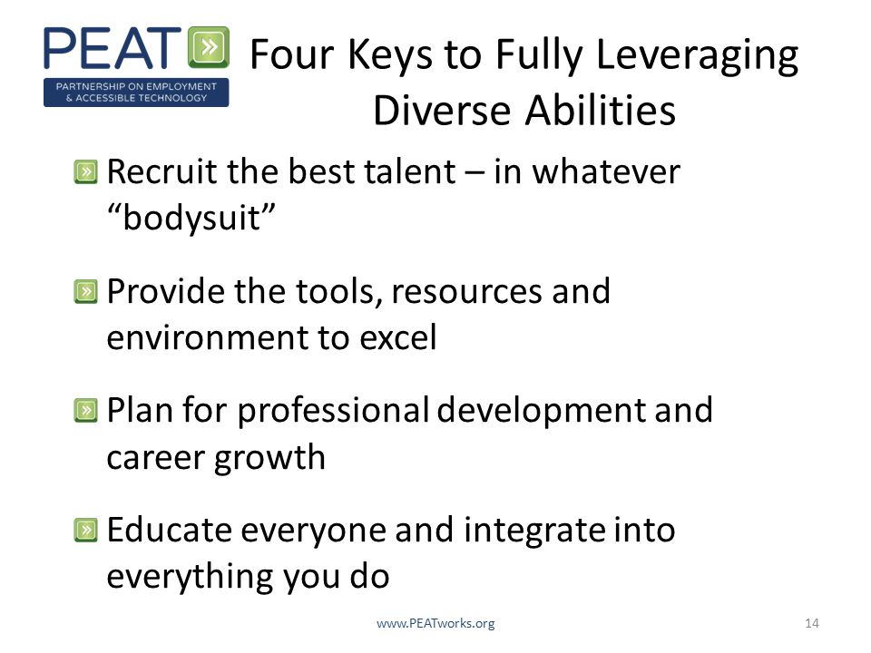 Four Keys to Fully Leveraging Diverse Abilities Recruit the best talent – in whatever bodysuit Provide the tools, resources and environment to excel Plan for professional development and career growth Educate everyone and integrate into everything you do