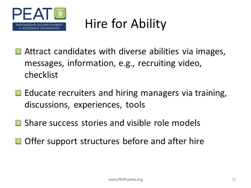 Hire for Ability Attract candidates with diverse abilities via images, messages, information, e.g., recruiting video, checklist Educate recruiters and hiring managers via training, discussions, experiences, tools Share success stories and visible role models Offer support structures before and after hire