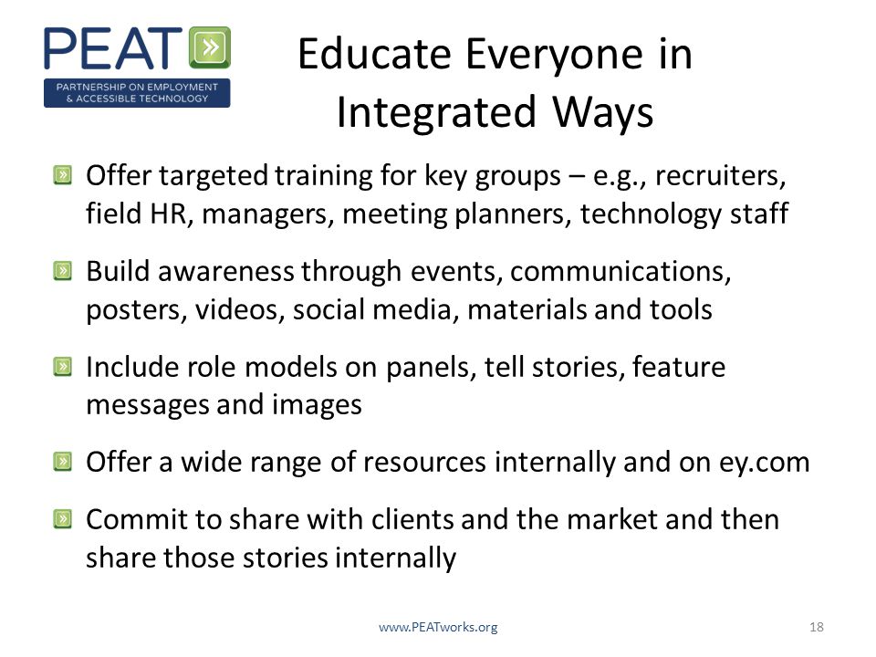 Educate Everyone in Integrated Ways Offer targeted training for key groups – e.g., recruiters, field HR, managers, meeting planners, technology staff Build awareness through events, communications, posters, videos, social media, materials and tools Include role models on panels, tell stories, feature messages and images Offer a wide range of resources internally and on ey.com Commit to share with clients and the market and then share those stories internally