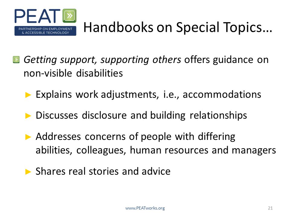 Handbooks on Special Topics… Getting support, supporting others offers guidance on non-visible disabilities ► Explains work adjustments, i.e., accommodations ► Discusses disclosure and building relationships ► Addresses concerns of people with differing abilities, colleagues, human resources and managers ► Shares real stories and advice
