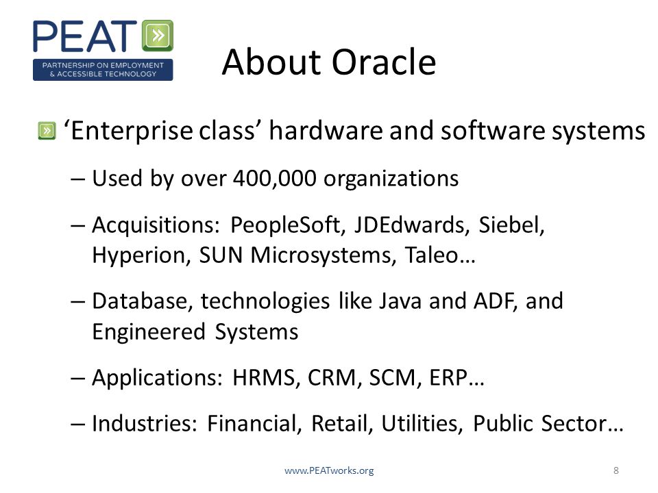 About Oracle ‘Enterprise class’ hardware and software systems – Used by over 400,000 organizations – Acquisitions: PeopleSoft, JDEdwards, Siebel, Hyperion, SUN Microsystems, Taleo… – Database, technologies like Java and ADF, and Engineered Systems – Applications: HRMS, CRM, SCM, ERP… – Industries: Financial, Retail, Utilities, Public Sector…