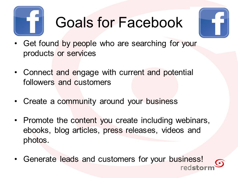Goals for Facebook Get found by people who are searching for your products or services Connect and engage with current and potential followers and customers Create a community around your business Promote the content you create including webinars, ebooks, blog articles, press releases, videos and photos.