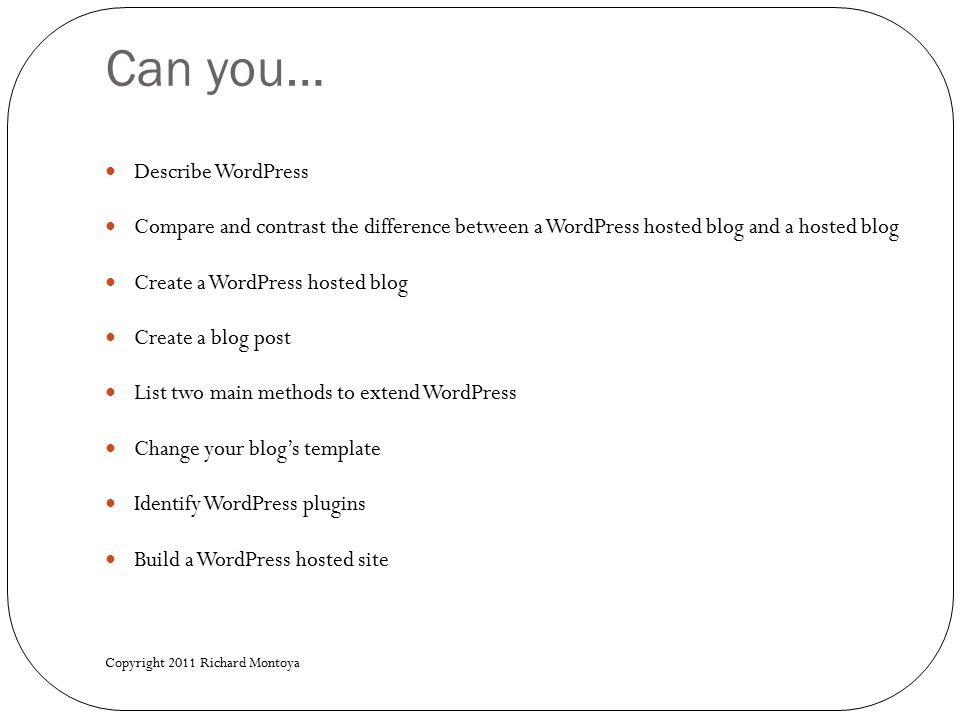 Can you… Describe WordPress Compare and contrast the difference between a WordPress hosted blog and a hosted blog Create a WordPress hosted blog Create a blog post List two main methods to extend WordPress Change your blog’s template Identify WordPress plugins Build a WordPress hosted site Copyright 2011 Richard Montoya