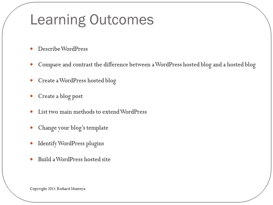 Learning Outcomes Describe WordPress Compare and contrast the difference between a WordPress hosted blog and a hosted blog Create a WordPress hosted blog Create a blog post List two main methods to extend WordPress Change your blog’s template Identify WordPress plugins Build a WordPress hosted site Copyright 2011 Richard Montoya