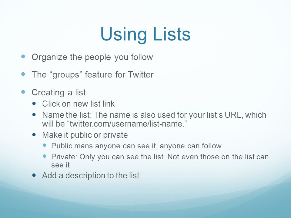 Using Lists Organize the people you follow The groups feature for Twitter Creating a list Click on new list link Name the list: The name is also used for your list’s URL, which will be twitter.com/username/list-name. Make it public or private Public mans anyone can see it, anyone can follow Private: Only you can see the list.