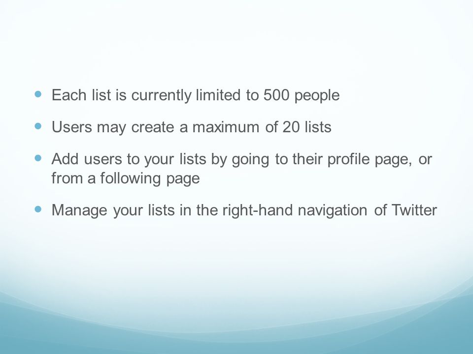 Each list is currently limited to 500 people Users may create a maximum of 20 lists Add users to your lists by going to their profile page, or from a following page Manage your lists in the right-hand navigation of Twitter