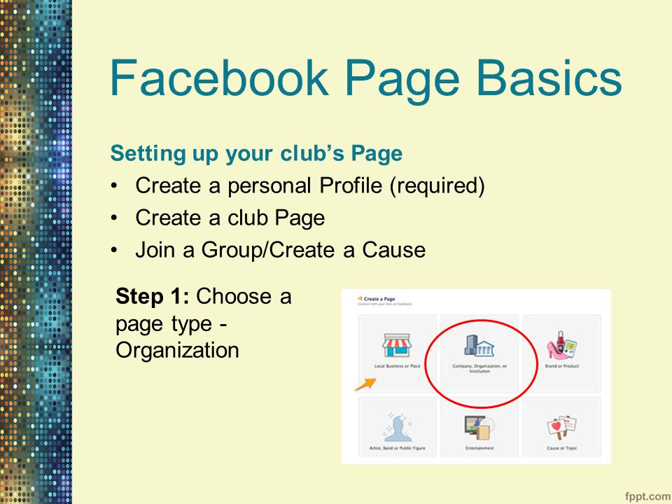 Facebook Page Basics Setting up your club’s Page Create a personal Profile (required) Create a club Page Join a Group/Create a Cause Step 1: Choose a page type - Organization