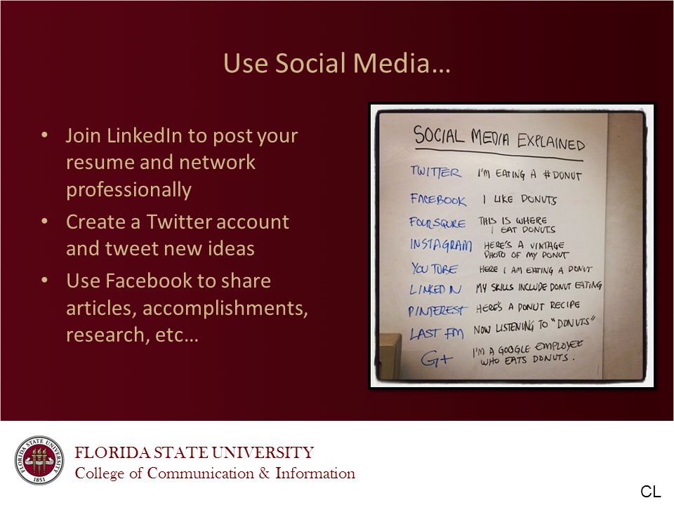 FLORIDA STATE UNIVERSITY College of Communication & Information Use Social Media… Join LinkedIn to post your resume and network professionally Create a Twitter account and tweet new ideas Use Facebook to share articles, accomplishments, research, etc… CL