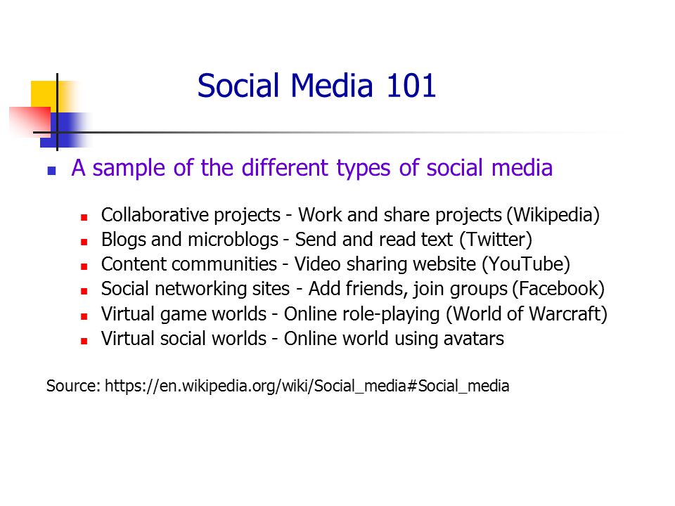 Social Media 101 A sample of the different types of social media Collaborative projects - Work and share projects (Wikipedia) Blogs and microblogs - Send and read text (Twitter) Content communities - Video sharing website (YouTube) Social networking sites - Add friends, join groups (Facebook) Virtual game worlds - Online role-playing (World of Warcraft) Virtual social worlds - Online world using avatars Source: