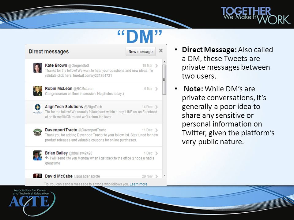 DM Direct Message: Also called a DM, these Tweets are private messages between two users.