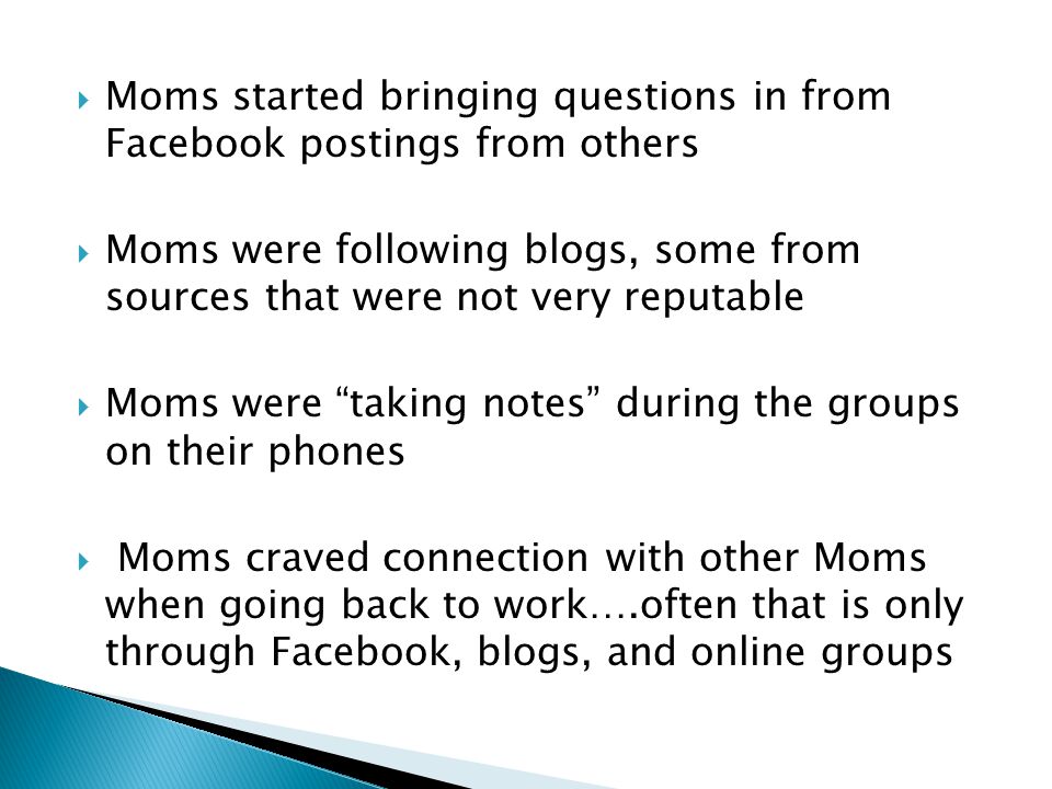  Moms started bringing questions in from Facebook postings from others  Moms were following blogs, some from sources that were not very reputable  Moms were taking notes during the groups on their phones  Moms craved connection with other Moms when going back to work….often that is only through Facebook, blogs, and online groups