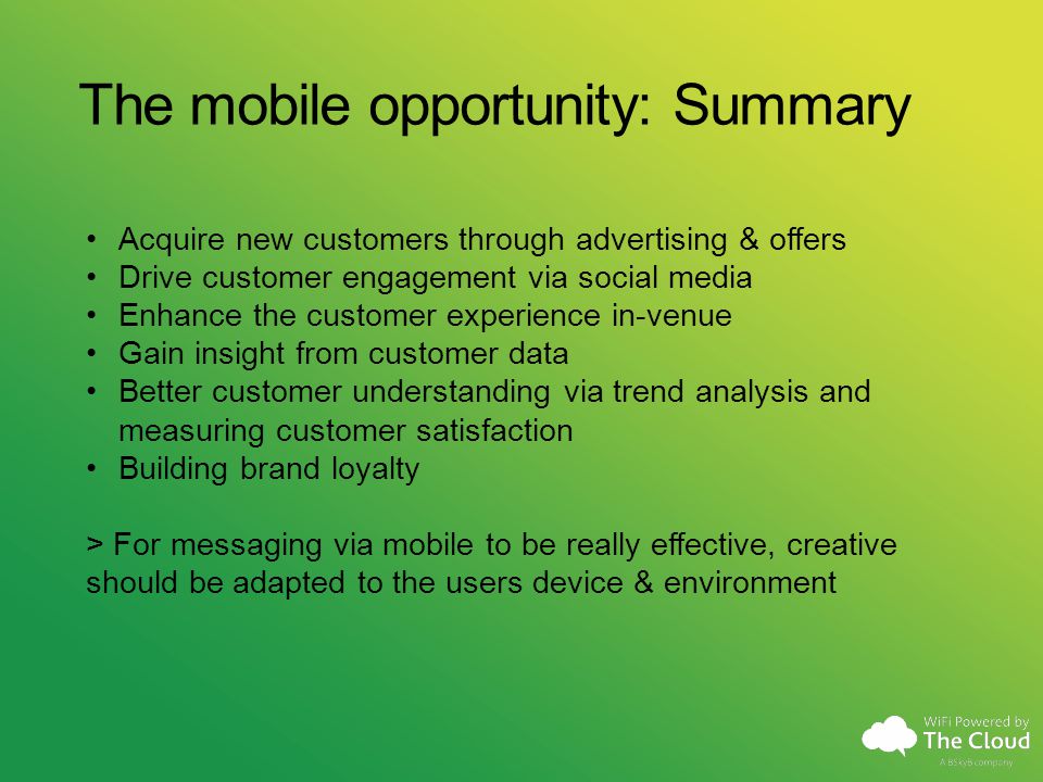 The mobile opportunity: Summary Acquire new customers through advertising & offers Drive customer engagement via social media Enhance the customer experience in-venue Gain insight from customer data Better customer understanding via trend analysis and measuring customer satisfaction Building brand loyalty > For messaging via mobile to be really effective, creative should be adapted to the users device & environment