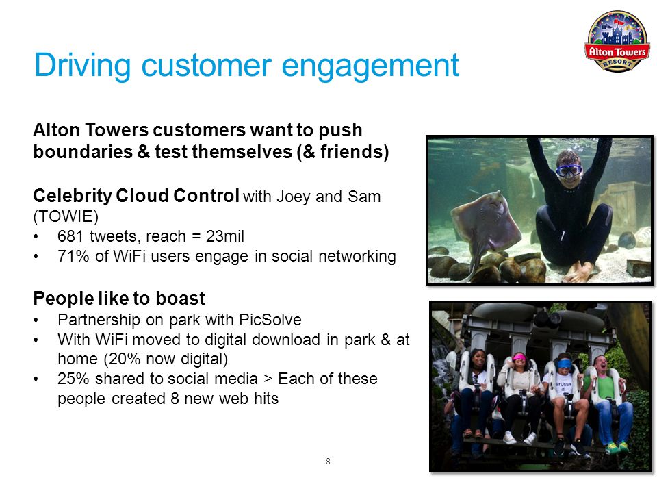 8 Alton Towers customers want to push boundaries & test themselves (& friends) Celebrity Cloud Control with Joey and Sam (TOWIE) 681 tweets, reach = 23mil 71% of WiFi users engage in social networking People like to boast Partnership on park with PicSolve With WiFi moved to digital download in park & at home (20% now digital) 25% shared to social media > Each of these people created 8 new web hits Driving customer engagement