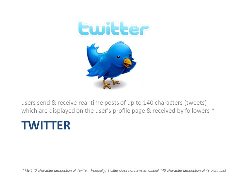 TWITTER users send & receive real time posts of up to 140 characters (tweets) which are displayed on the user s profile page & received by followers * * My 140 character description of Twitter.