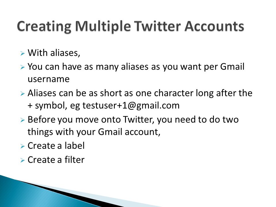  With aliases,  You can have as many aliases as you want per Gmail username  Aliases can be as short as one character long after the + symbol, eg  Before you move onto Twitter, you need to do two things with your Gmail account,  Create a label  Create a filter
