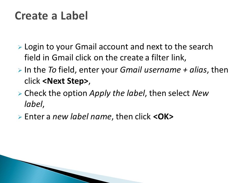  Login to your Gmail account and next to the search field in Gmail click on the create a filter link,  In the To field, enter your Gmail username + alias, then click,  Check the option Apply the label, then select New label,  Enter a new label name, then click
