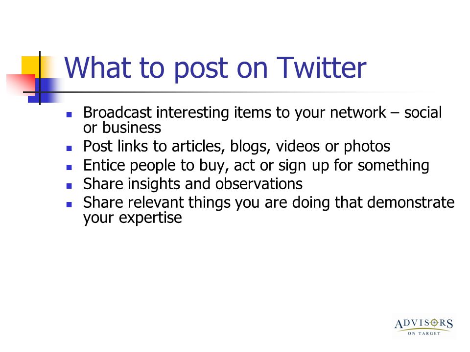 What to post on Twitter Broadcast interesting items to your network – social or business Post links to articles, blogs, videos or photos Entice people to buy, act or sign up for something Share insights and observations Share relevant things you are doing that demonstrate your expertise