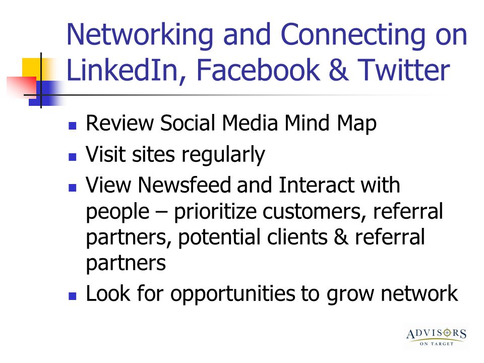 Networking and Connecting on LinkedIn, Facebook & Twitter Review Social Media Mind Map Visit sites regularly View Newsfeed and Interact with people – prioritize customers, referral partners, potential clients & referral partners Look for opportunities to grow network