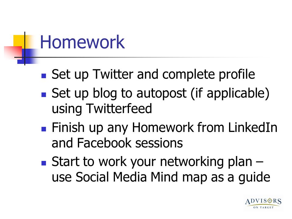 Homework Set up Twitter and complete profile Set up blog to autopost (if applicable) using Twitterfeed Finish up any Homework from LinkedIn and Facebook sessions Start to work your networking plan – use Social Media Mind map as a guide