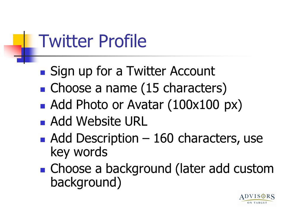 Twitter Profile Sign up for a Twitter Account Choose a name (15 characters) Add Photo or Avatar (100x100 px) Add Website URL Add Description – 160 characters, use key words Choose a background (later add custom background)