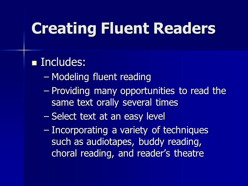 Creating Fluent Readers Includes: Includes: –Modeling fluent reading –Providing many opportunities to read the same text orally several times –Select text at an easy level –Incorporating a variety of techniques such as audiotapes, buddy reading, choral reading, and reader’s theatre