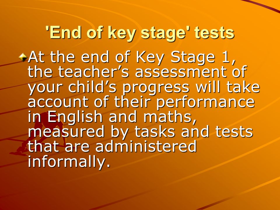 End of key stage tests At the end of Key Stage 1, the teacher’s assessment of your child’s progress will take account of their performance in English and maths, measured by tasks and tests that are administered informally.