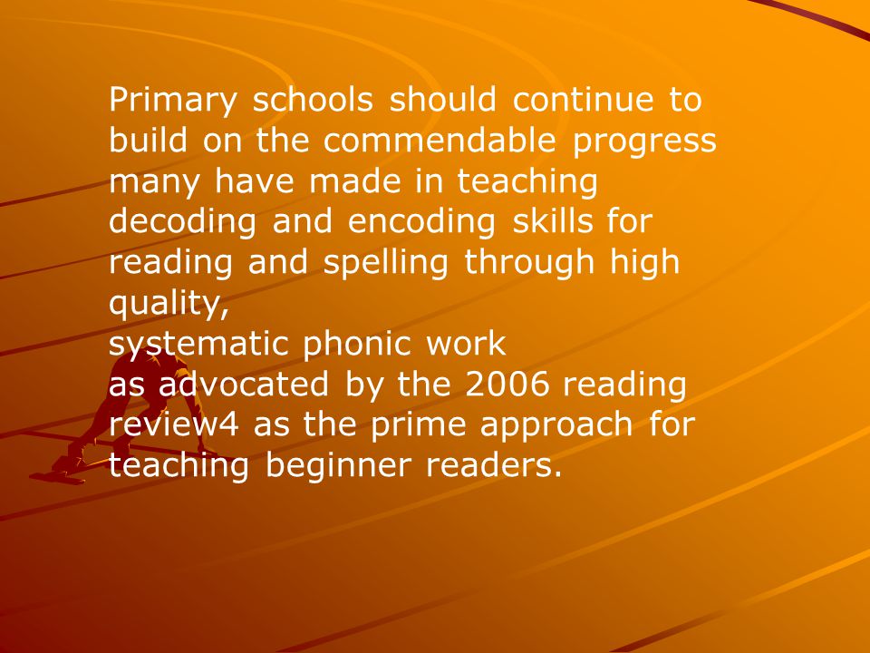 Primary schools should continue to build on the commendable progress many have made in teaching decoding and encoding skills for reading and spelling through high quality, systematic phonic work as advocated by the 2006 reading review4 as the prime approach for teaching beginner readers.