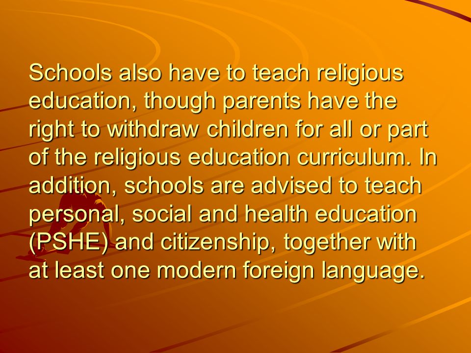 Schools also have to teach religious education, though parents have the right to withdraw children for all or part of the religious education curriculum.