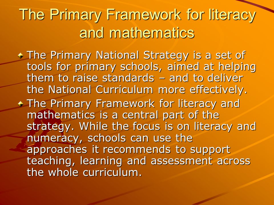 The Primary Framework for literacy and mathematics The Primary National Strategy is a set of tools for primary schools, aimed at helping them to raise standards – and to deliver the National Curriculum more effectively.