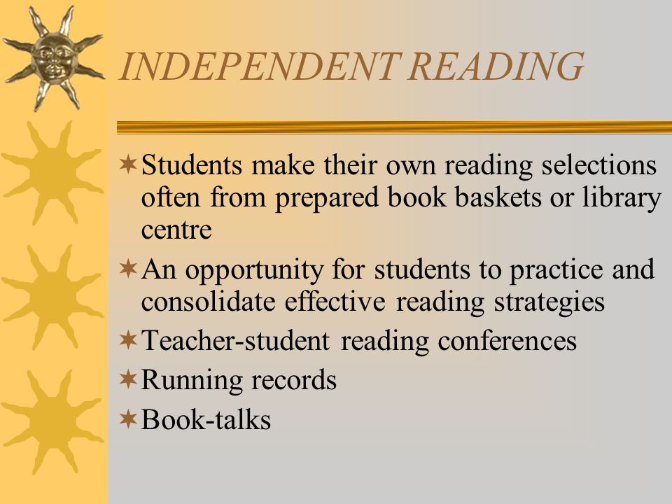 INDEPENDENT READING  Students make their own reading selections often from prepared book baskets or library centre  An opportunity for students to practice and consolidate effective reading strategies  Teacher-student reading conferences  Running records  Book-talks