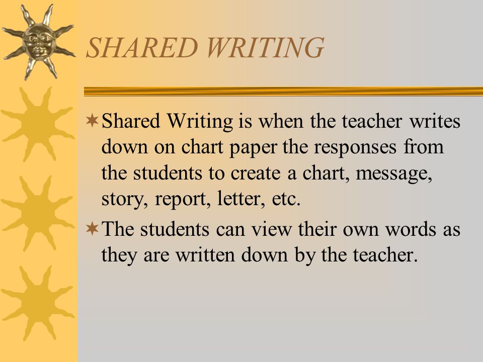 SHARED WRITING  Shared Writing is when the teacher writes down on chart paper the responses from the students to create a chart, message, story, report, letter, etc.