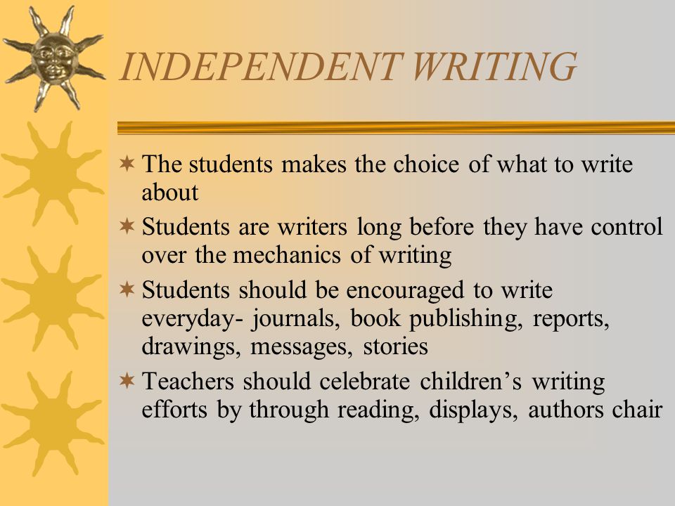 INDEPENDENT WRITING  The students makes the choice of what to write about  Students are writers long before they have control over the mechanics of writing  Students should be encouraged to write everyday- journals, book publishing, reports, drawings, messages, stories  Teachers should celebrate children’s writing efforts by through reading, displays, authors chair