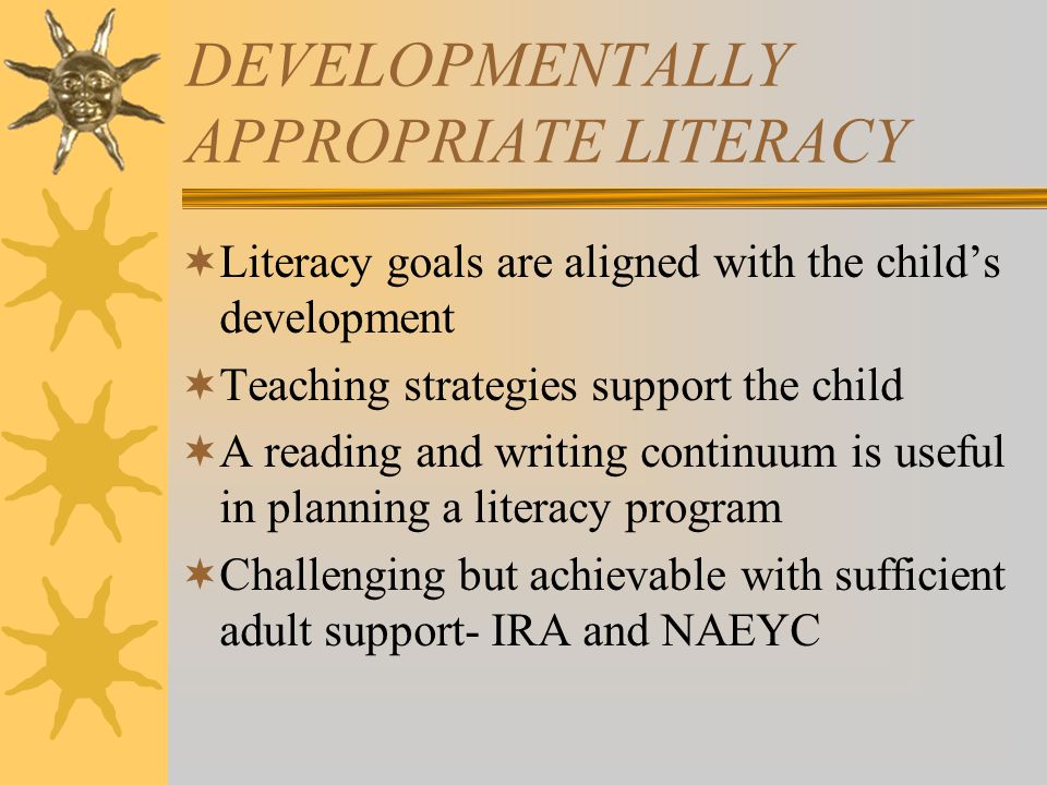 DEVELOPMENTALLY APPROPRIATE LITERACY  Literacy goals are aligned with the child’s development  Teaching strategies support the child  A reading and writing continuum is useful in planning a literacy program  Challenging but achievable with sufficient adult support- IRA and NAEYC