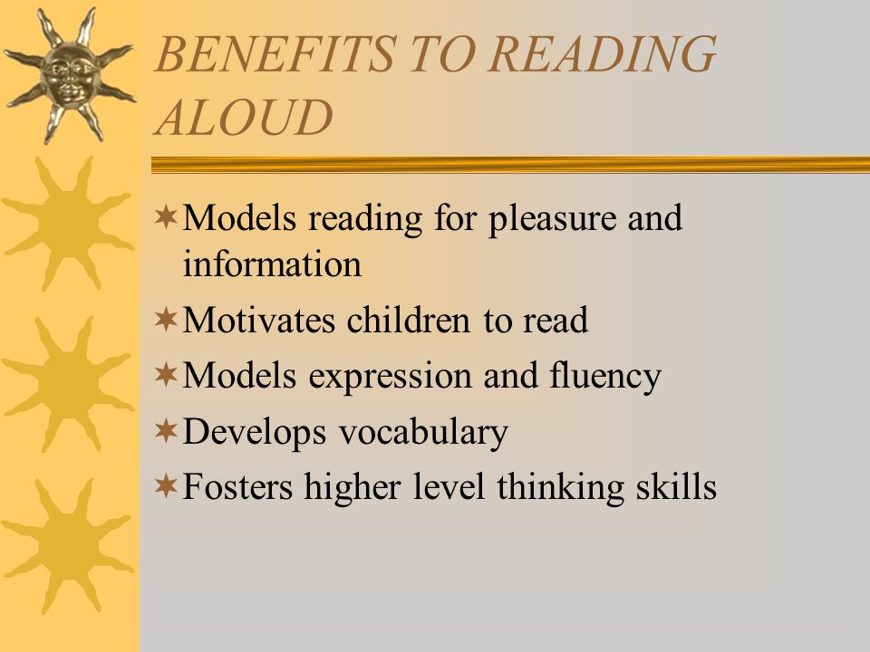 BENEFITS TO READING ALOUD  Models reading for pleasure and information  Motivates children to read  Models expression and fluency  Develops vocabulary  Fosters higher level thinking skills