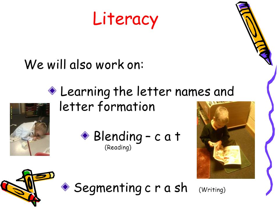 Literacy We will also work on: Learning the letter names and letter formation Blending – c a t (Reading) Segmenting c r a sh (Writing)