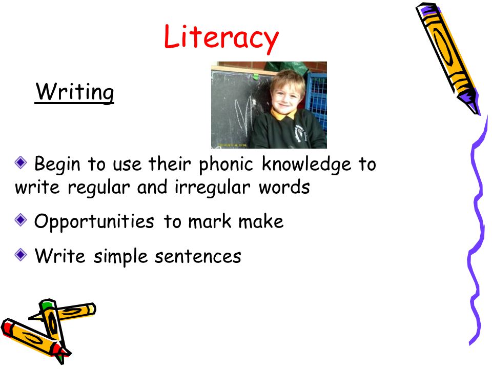Literacy Writing Begin to use their phonic knowledge to write regular and irregular words Opportunities to mark make Write simple sentences