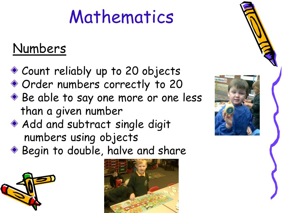 Count reliably up to 20 objects Order numbers correctly to 20 Be able to say one more or one less than a given number Add and subtract single digit numbers using objects Begin to double, halve and share Mathematics Numbers