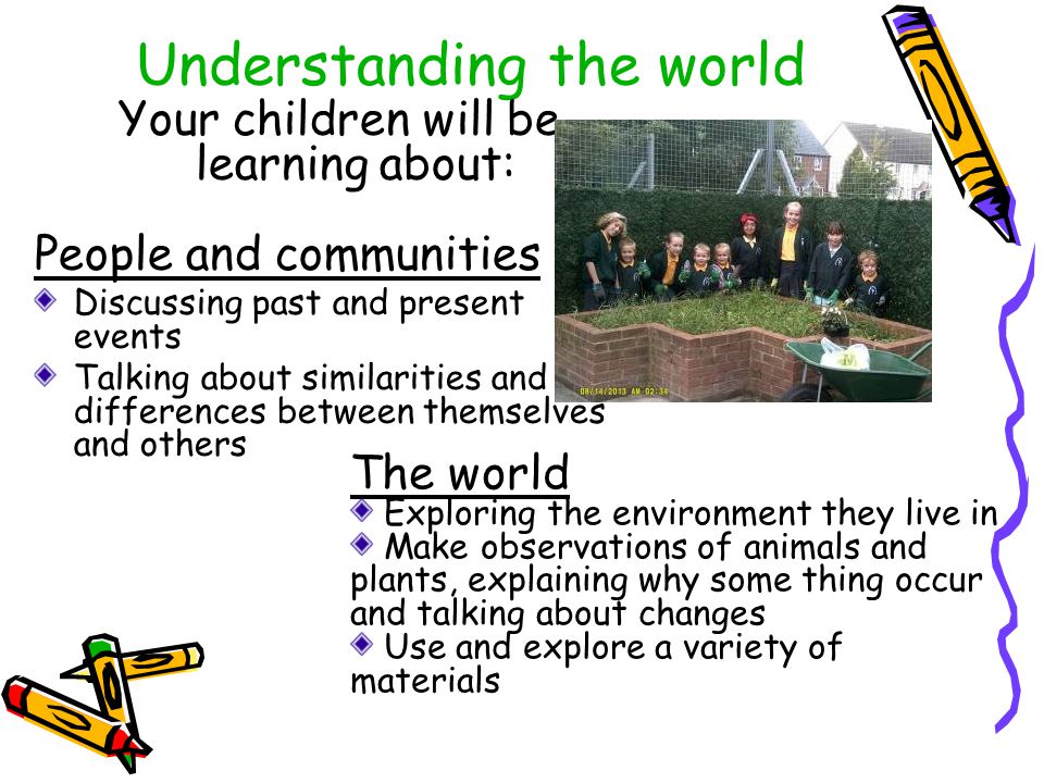 Understanding the world Your children will be learning about: People and communities Discussing past and present events Talking about similarities and differences between themselves and others The world Exploring the environment they live in Make observations of animals and plants, explaining why some thing occur and talking about changes Use and explore a variety of materials