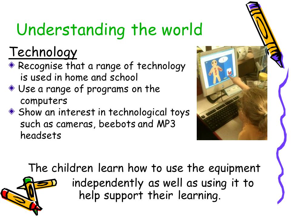 Understanding the world The children learn how to use the equipment independently as well as using it to help support their learning.