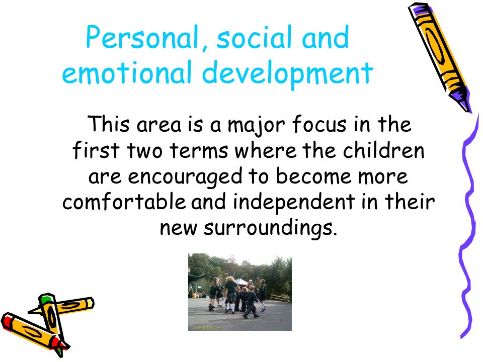 Personal, social and emotional development This area is a major focus in the first two terms where the children are encouraged to become more comfortable and independent in their new surroundings.