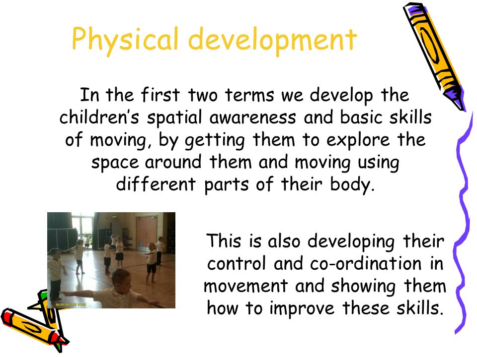 Physical development In the first two terms we develop the children’s spatial awareness and basic skills of moving, by getting them to explore the space around them and moving using different parts of their body.