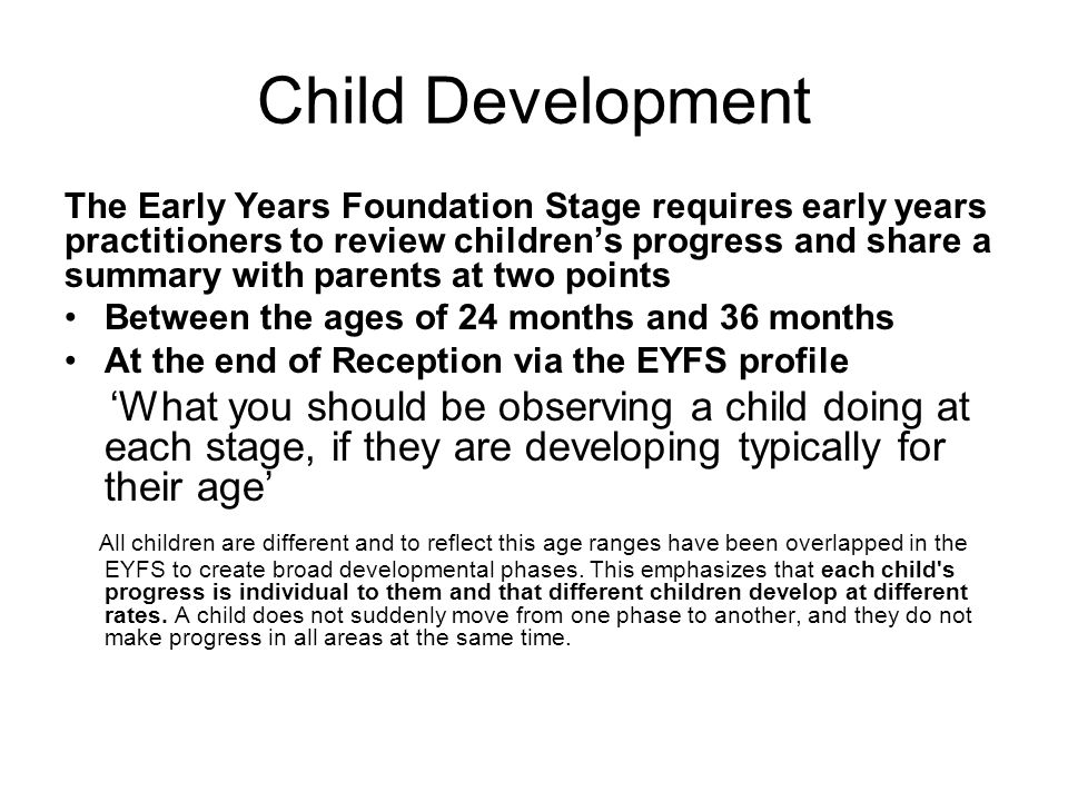Child Development The Early Years Foundation Stage requires early years practitioners to review children’s progress and share a summary with parents at two points Between the ages of 24 months and 36 months At the end of Reception via the EYFS profile ‘What you should be observing a child doing at each stage, if they are developing typically for their age’ All children are different and to reflect this age ranges have been overlapped in the EYFS to create broad developmental phases.