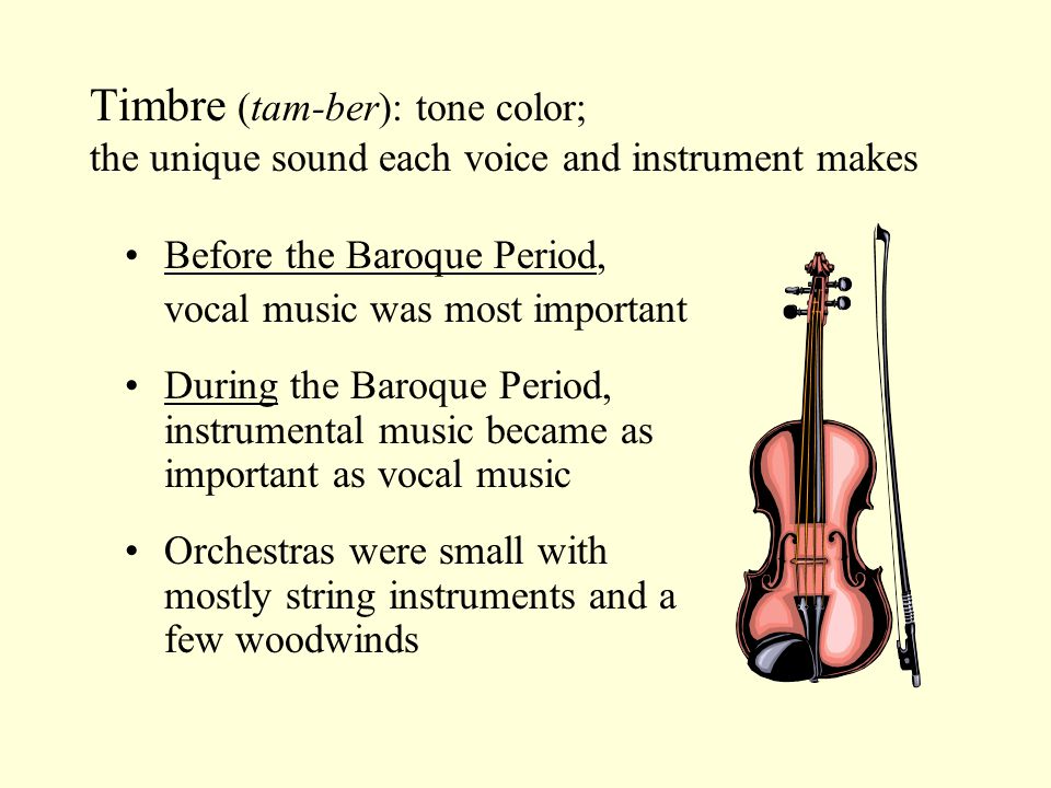 Timbre (tam-ber): tone color; the unique sound each voice and instrument makes Before the Baroque Period, vocal music was most important During the Baroque Period, instrumental music became as important as vocal music Orchestras were small with mostly string instruments and a few woodwinds