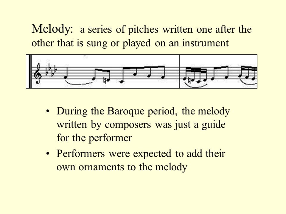 Melody: a series of pitches written one after the other that is sung or played on an instrument During the Baroque period, the melody written by composers was just a guide for the performer Performers were expected to add their own ornaments to the melody