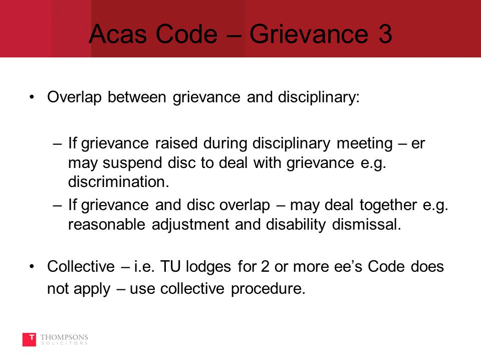 Acas Code – Grievance 3 Overlap between grievance and disciplinary: –If grievance raised during disciplinary meeting – er may suspend disc to deal with grievance e.g.