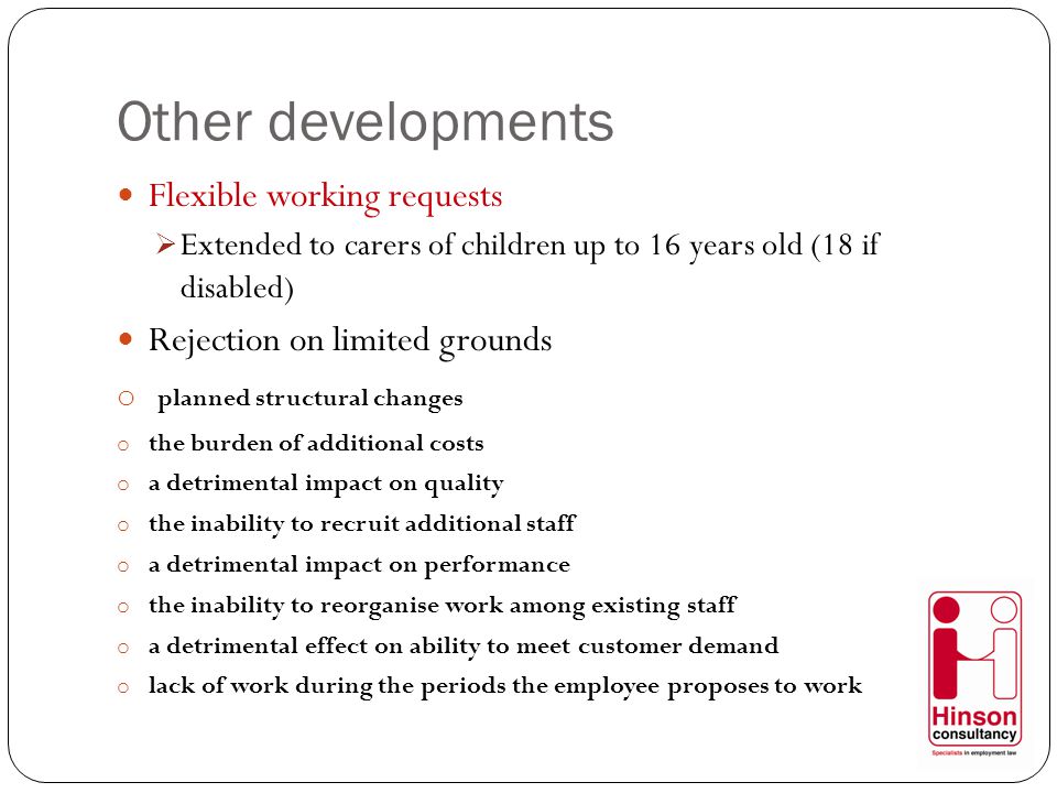 Other developments Flexible working requests  Extended to carers of children up to 16 years old (18 if disabled) Rejection on limited grounds o planned structural changes o the burden of additional costs o a detrimental impact on quality o the inability to recruit additional staff o a detrimental impact on performance o the inability to reorganise work among existing staff o a detrimental effect on ability to meet customer demand o lack of work during the periods the employee proposes to work